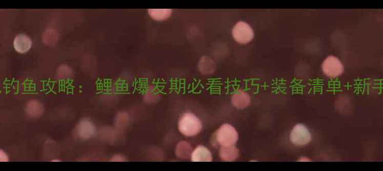 图片 3月13滇池钓鱼攻略：鲤鱼爆发期必看技巧+装备清单+新手避坑指南