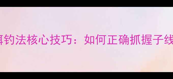 图片 3步掌握拉饵钓法核心技巧：如何正确抓握子线提升中鱼率