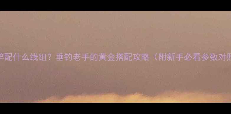 图片 7号鱼竿配什么线组？垂钓老手的黄金搭配攻略（附新手必看参数对照表）1