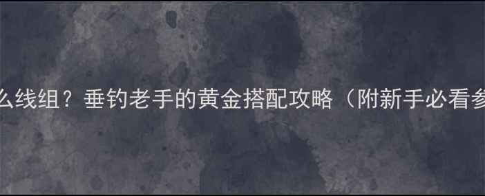 图片 7号鱼竿配什么线组？垂钓老手的黄金搭配攻略（附新手必看参数对照表）2