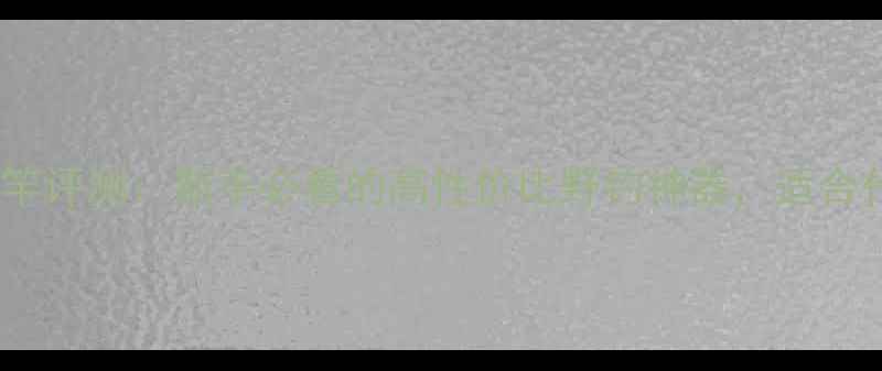 图片 一乐别竹鱼竿评测：新手必看的高性价比野钓神器，适合什么鱼情？1