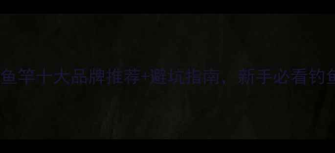 图片 全网实测！钓鱼竿十大品牌推荐+避坑指南，新手必看钓鱼竿选购攻略1