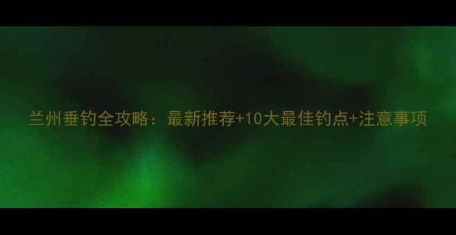 图片 兰州垂钓全攻略：最新推荐+10大最佳钓点+注意事项