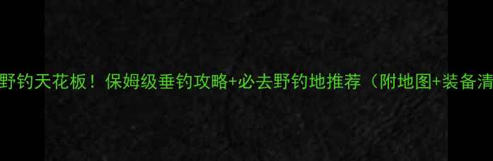 图片 南京野钓天花板！保姆级垂钓攻略+必去野钓地推荐（附地图+装备清单）