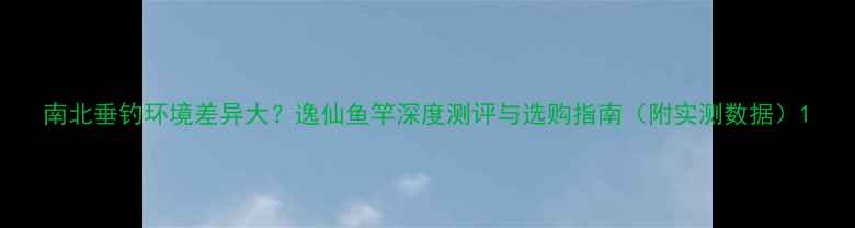 图片 南北垂钓环境差异大？逸仙鱼竿深度测评与选购指南（附实测数据）1