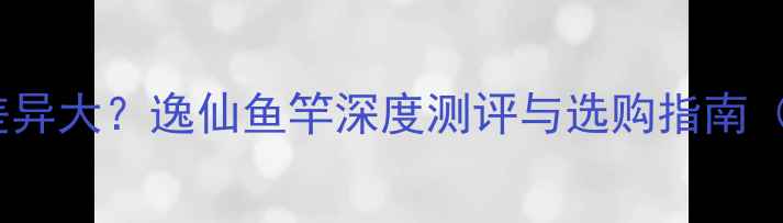 图片 南北垂钓环境差异大？逸仙鱼竿深度测评与选购指南（附实测数据）2