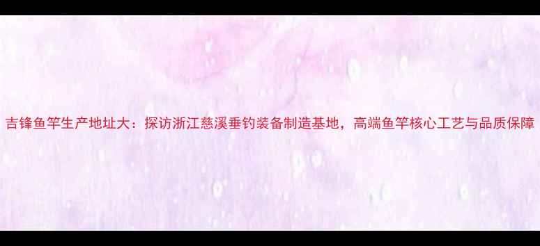 图片 吉锋鱼竿生产地址大：探访浙江慈溪垂钓装备制造基地，高端鱼竿核心工艺与品质保障