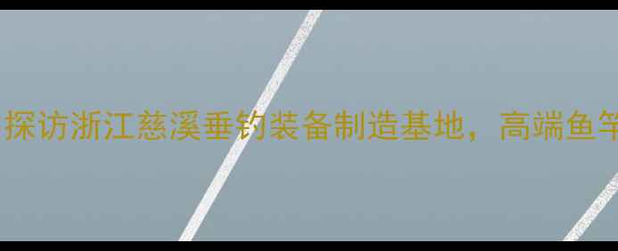 图片 吉锋鱼竿生产地址大：探访浙江慈溪垂钓装备制造基地，高端鱼竿核心工艺与品质保障2