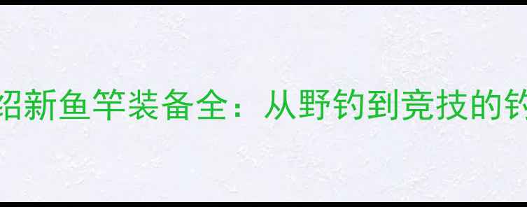 图片 垂钓大师化绍新鱼竿装备全：从野钓到竞技的钓竿选择指南