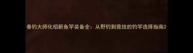 图片 垂钓大师化绍新鱼竿装备全：从野钓到竞技的钓竿选择指南2