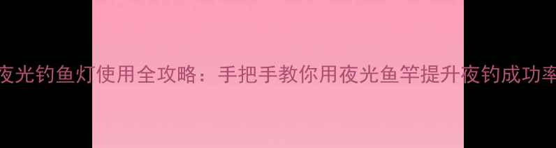 图片 夜光钓鱼灯使用全攻略：手把手教你用夜光鱼竿提升夜钓成功率