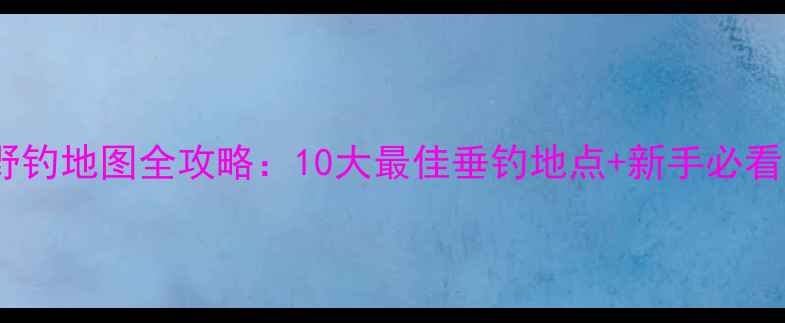 图片 太原野钓地图全攻略：10大最佳垂钓地点+新手必看技巧2