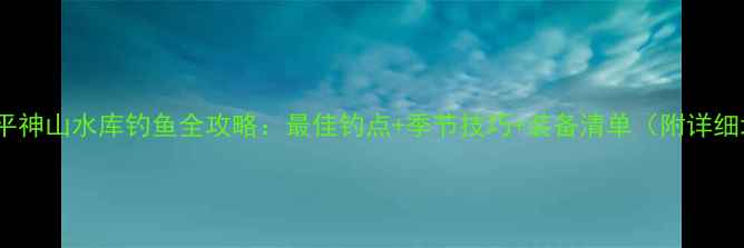 图片 山西原平神山水库钓鱼全攻略：最佳钓点+季节技巧+装备清单（附详细地图）2