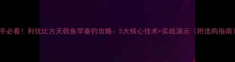 图片 新手必看！利优比方天戟鱼竿垂钓攻略：5大核心技术+实战演示（附选购指南）1
