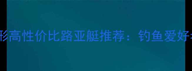 图片 最新款FLW全地形高性价比路亚艇推荐：钓鱼爱好者必备选型指南