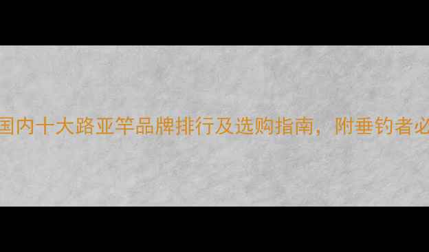 图片 最新评测：国内十大路亚竿品牌排行及选购指南，附垂钓者必看避坑指南
