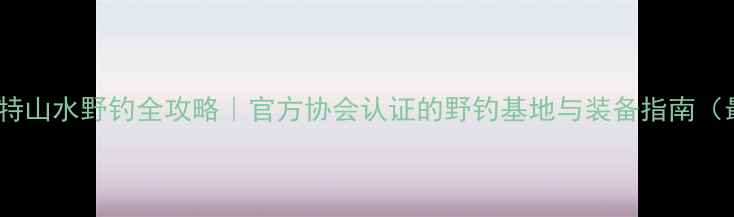 图片 贵州喀斯特山水野钓全攻略｜官方协会认证的野钓基地与装备指南（最新版）1