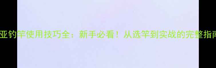 图片 路亚钓竿使用技巧全：新手必看！从选竿到实战的完整指南2