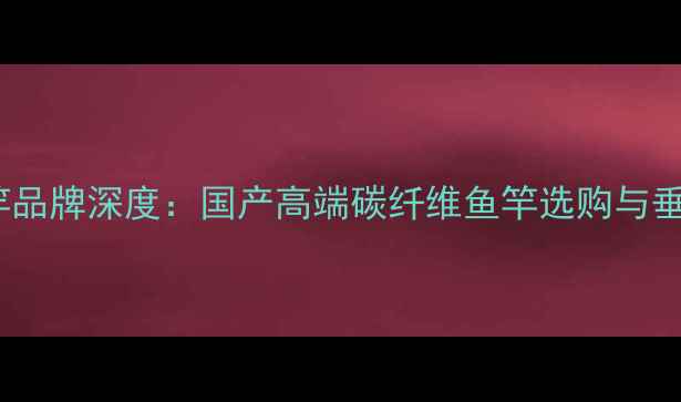 图片 逸水鱼竿品牌深度：国产高端碳纤维鱼竿选购与垂钓指南1