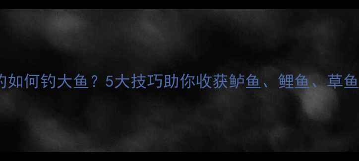 图片 野钓如何钓大鱼？5大技巧助你收获鲈鱼、鲤鱼、草鱼全1
