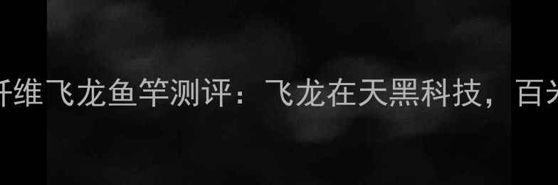 图片 野钓神器！碳纤维飞龙鱼竿测评：飞龙在天黑科技，百米巨物轻松控鱼