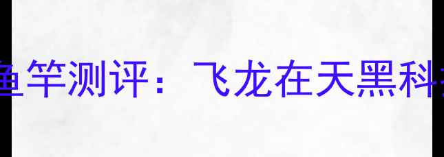 图片 野钓神器！碳纤维飞龙鱼竿测评：飞龙在天黑科技，百米巨物轻松控鱼1