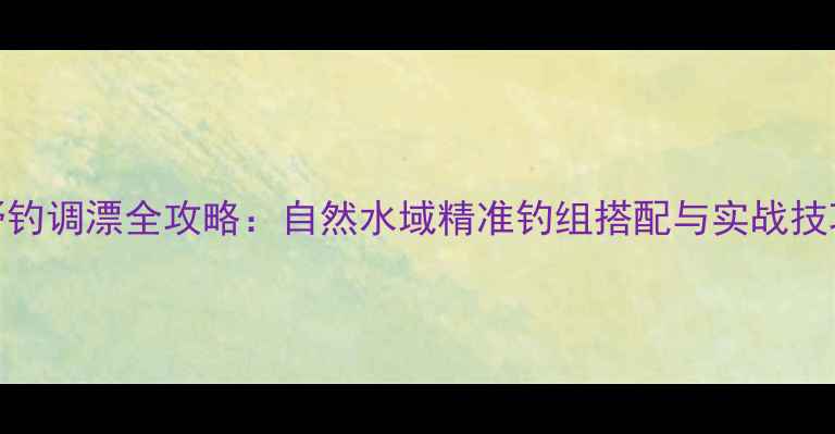图片 野钓调漂全攻略：自然水域精准钓组搭配与实战技巧