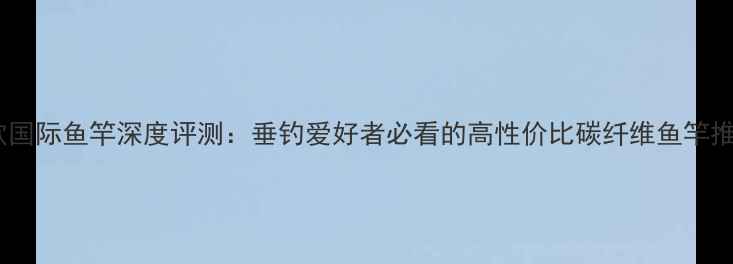 图片 铭欧国际鱼竿深度评测：垂钓爱好者必看的高性价比碳纤维鱼竿推荐2