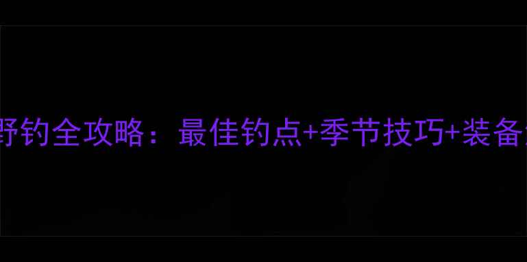 图片 阳谷野钓全攻略：最佳钓点+季节技巧+装备清单1