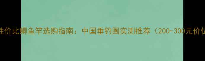 图片 高性价比鲫鱼竿选购指南：中国垂钓圈实测推荐（200-300元价位）