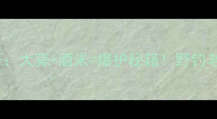 图片 鲤鱼钓法大公开：大蒜+酒米=爆护秘籍！野钓老司机亲测有效1