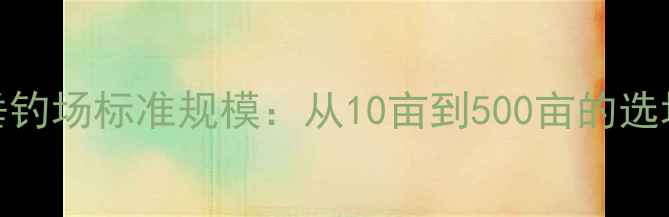 图片 黑坑垂钓场标准规模：从10亩到500亩的选场指南