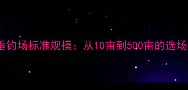 图片 黑坑垂钓场标准规模：从10亩到500亩的选场指南2
