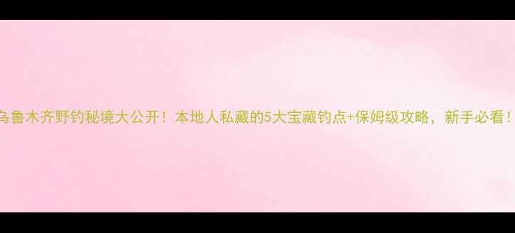 图片 🌟乌鲁木齐野钓秘境大公开！本地人私藏的5大宝藏钓点+保姆级攻略，新手必看！🎣