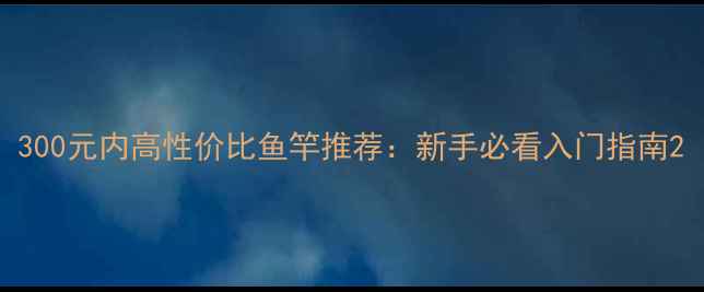 图片 300元内高性价比鱼竿推荐：新手必看入门指南2