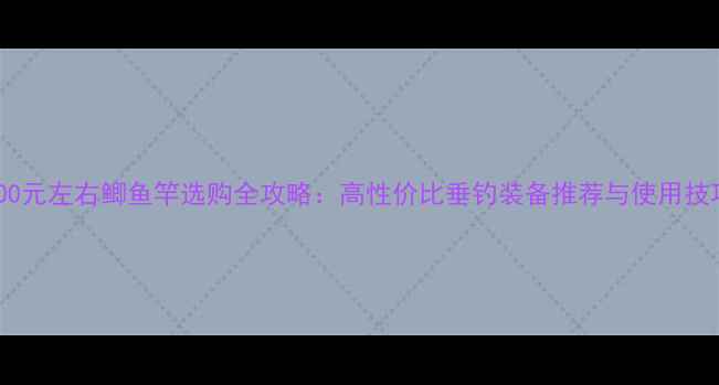 图片 300元左右鲫鱼竿选购全攻略：高性价比垂钓装备推荐与使用技巧