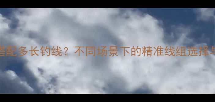 图片 5米4鱼竿搭配多长钓线？不同场景下的精准线组选择与调试指南