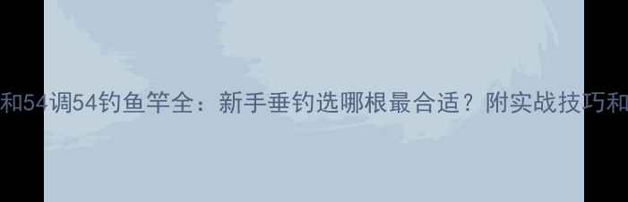 图片 63调63钓和54调54钓鱼竿全：新手垂钓选哪根最合适？附实战技巧和避坑指南