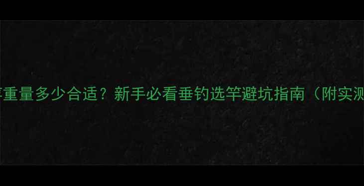 图片 6米3鱼竿重量多少合适？新手必看垂钓选竿避坑指南（附实测对比）1
