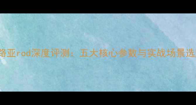 图片 Daiwa路亚rod深度评测：五大核心参数与实战场景选购指南