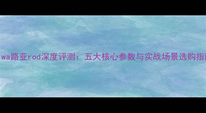 图片 Daiwa路亚rod深度评测：五大核心参数与实战场景选购指南1