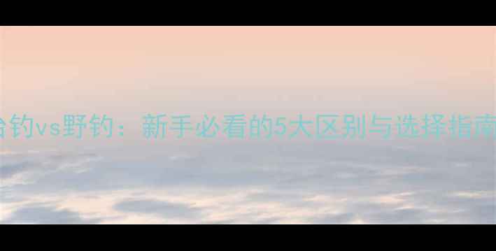 图片 ✨台钓vs野钓：新手必看的5大区别与选择指南✨1