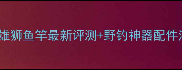 图片 ✨垂钓黑坑战神天将雄狮鱼竿最新评测+野钓神器配件清单（附实战攻略）2