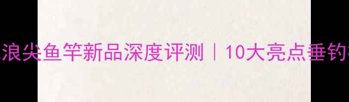 图片 ✨天元浪尖鱼竿新品深度评测｜10大亮点垂钓神器🌊