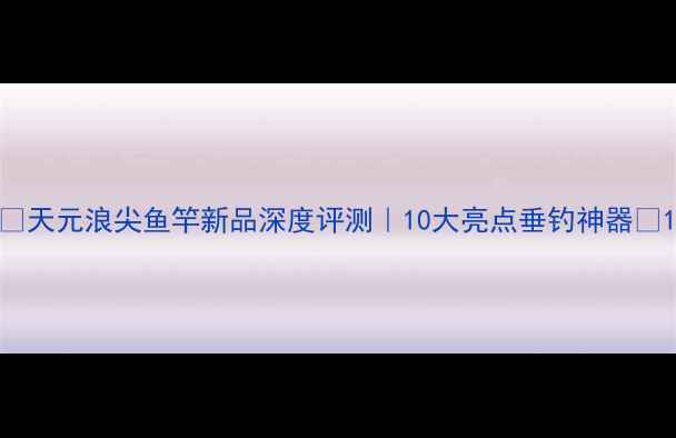 图片 ✨天元浪尖鱼竿新品深度评测｜10大亮点垂钓神器🌊1