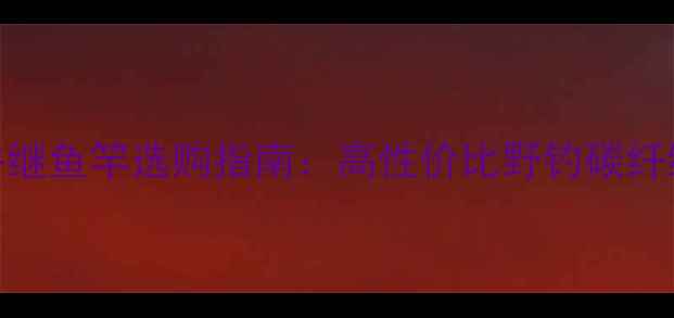 图片 东岛鱼竿VS并继鱼竿选购指南：高性价比野钓碳纤维竿对比评测