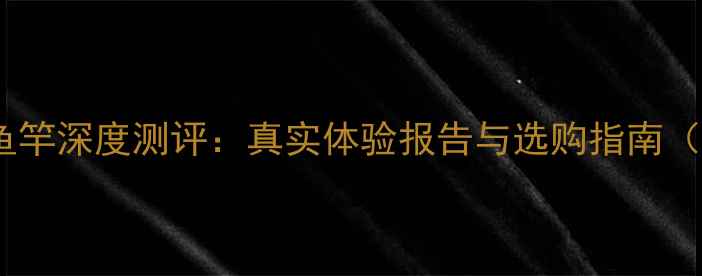 图片 东澳巨鲤传说鱼竿深度测评：真实体验报告与选购指南（附参数对比）1