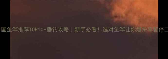 图片 中国鱼竿推荐TOP10+垂钓攻略｜新手必看！选对鱼竿让你爆护率翻倍🎣1