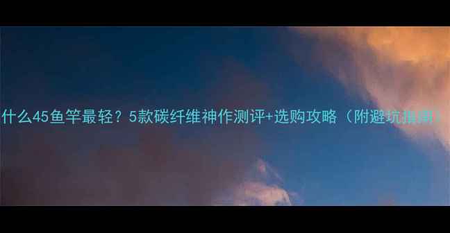 图片 什么45鱼竿最轻？5款碳纤维神作测评+选购攻略（附避坑指南）