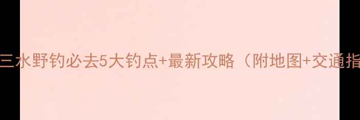 图片 佛山三水野钓必去5大钓点+最新攻略（附地图+交通指南）
